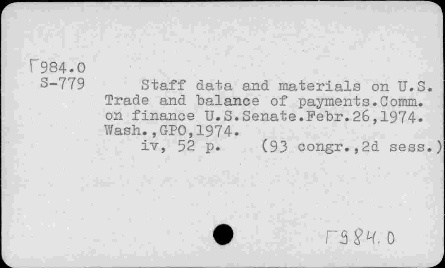 ﻿f984.0
S-779
Staff data and materials on U.S.
Trade and balance of payments.Comm, on finance U.S.Senate.Febr.26,1974. Wash.,GIO,1974.
iv, 52 p. (93 congr.,2d sess.)
rS$Lt. 0